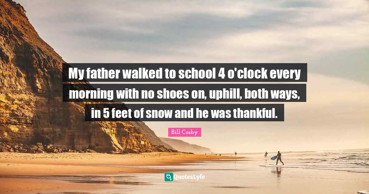 My father walked to school 4 o'clock every morning with no shoes on, uphill, both ways, in 5 feet of snow and he was thankful.