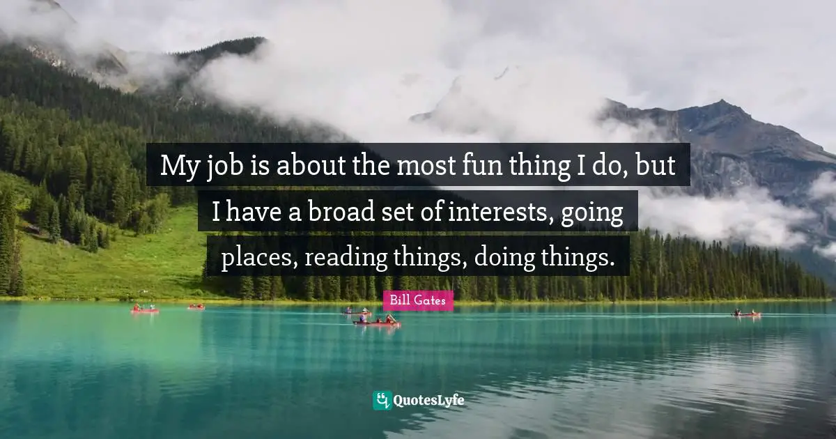 My job is about the most fun thing I do, but I have a broad set of interests, going places, reading things, doing things.
