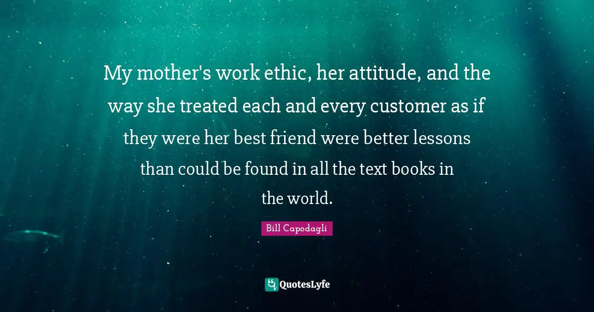 My mother's work ethic, her attitude, and the way she treated each and every customer as if they were her best friend were better lessons than could be found in all the text books in the world.