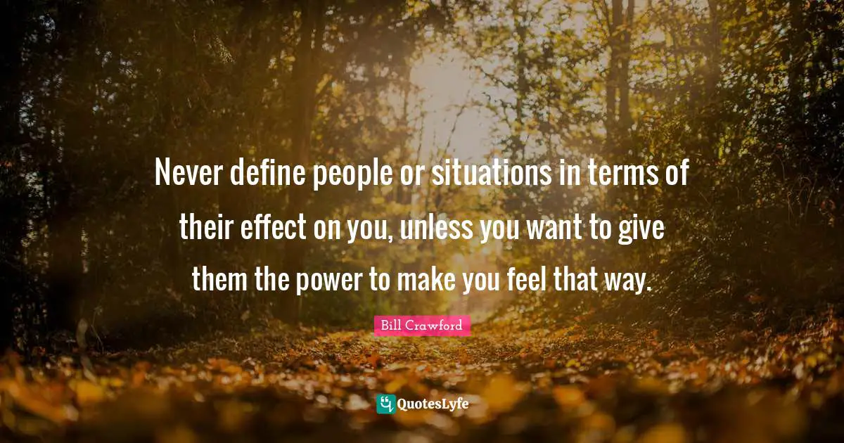 Never define people or situations in terms of their effect on you, unless you want to give them the power to make you feel that way.