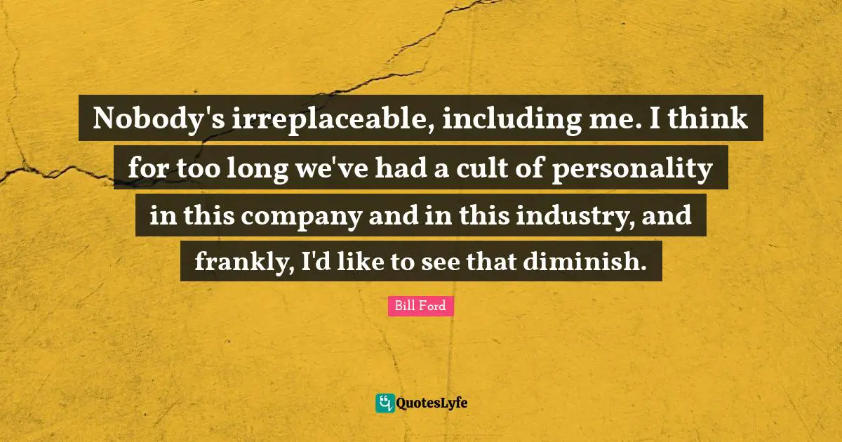 Irreplaceable Quotes: "Nobody's irreplaceable, including me. I think for too long we've had a cult of personality in this company and in this industry, and frankly, I'd like to see that diminish."