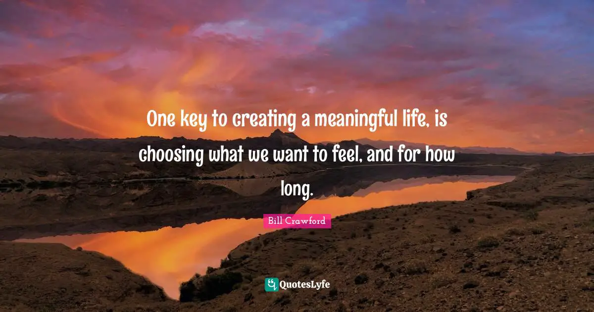 One key to creating a meaningful life, is choosing what we want to feel, and for how long.