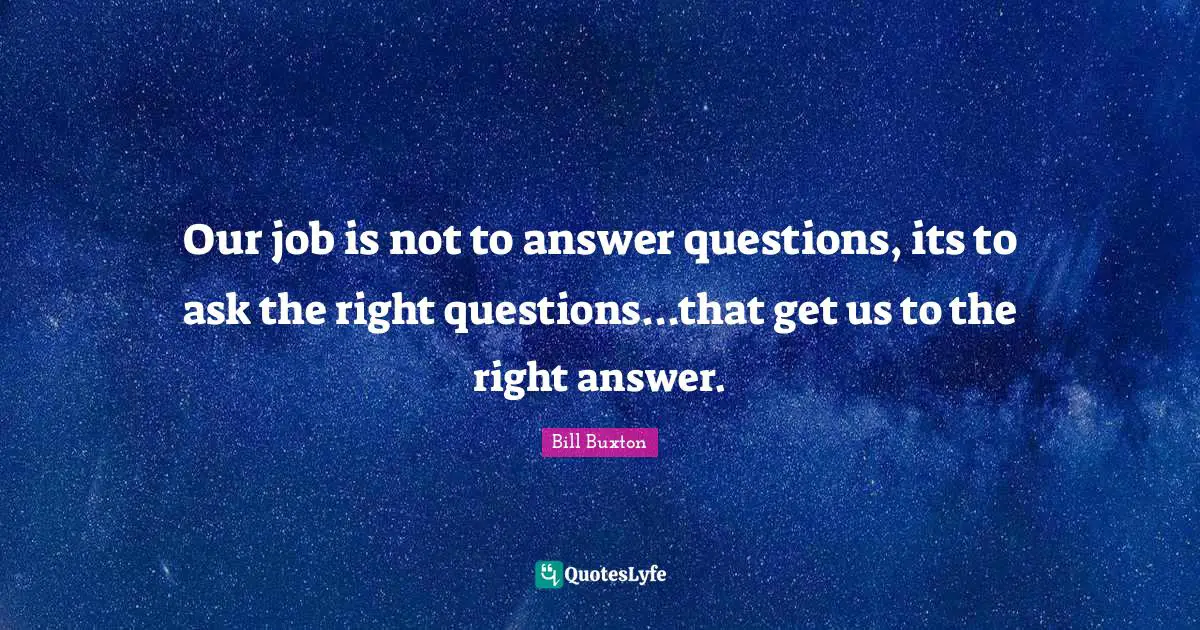Our job is not to answer questions, its to ask the right questions...that get us to the right answer.