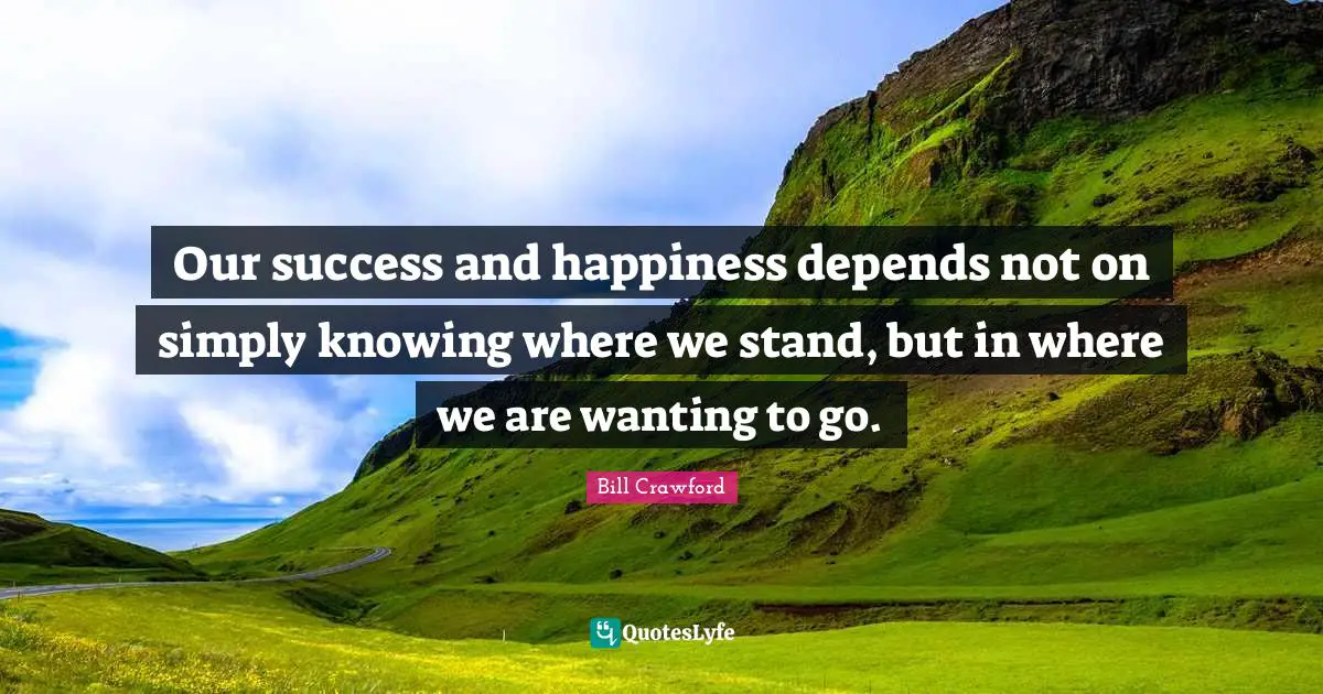 Our success and happiness depends not on simply knowing where we stand, but in where we are wanting to go.