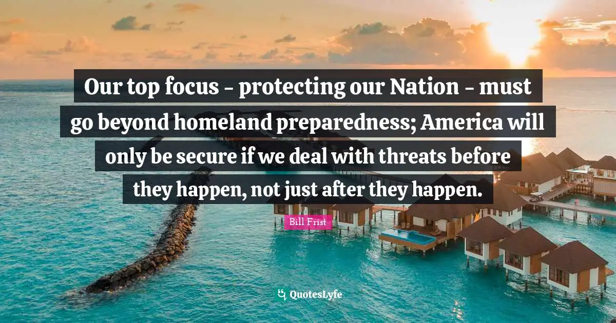 Our top focus - protecting our Nation - must go beyond homeland preparedness; America will only be secure if we deal with threats before they happen, not just after they happen.