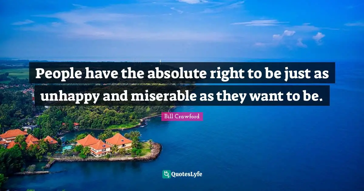 People have the absolute right to be just as unhappy and miserable as they want to be.