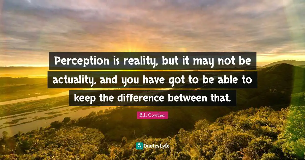 Perception is reality, but it may not be actuality, and you have got to be able to keep the difference between that.