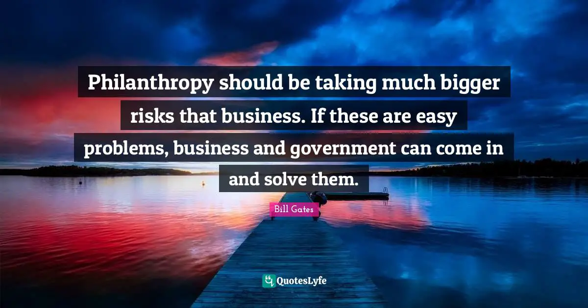 Philanthropy should be taking much bigger risks that business. If these are easy problems, business and government can come in and solve them.