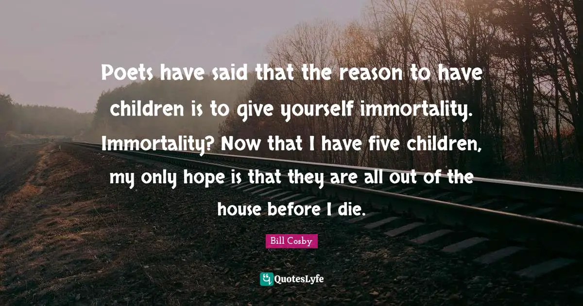 Poets have said that the reason to have children is to give yourself immortality. Immortality? Now that I have five children, my only hope is that they are all out of the house before I die.