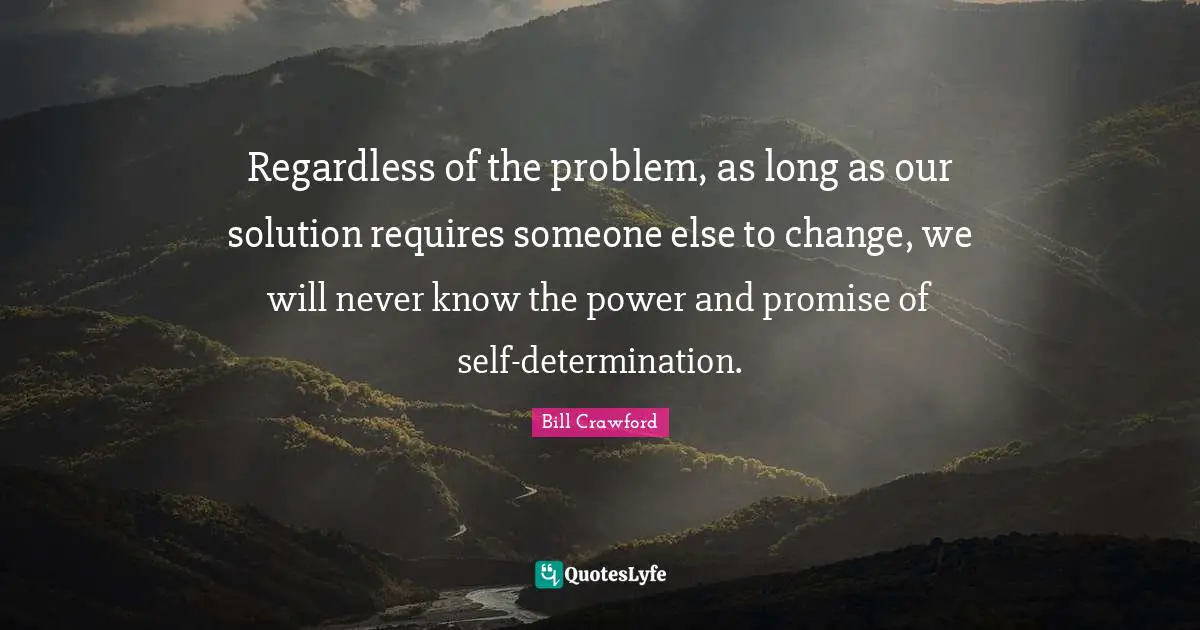 Regardless of the problem, as long as our solution requires someone else to change, we will never know the power and promise of self-determination.