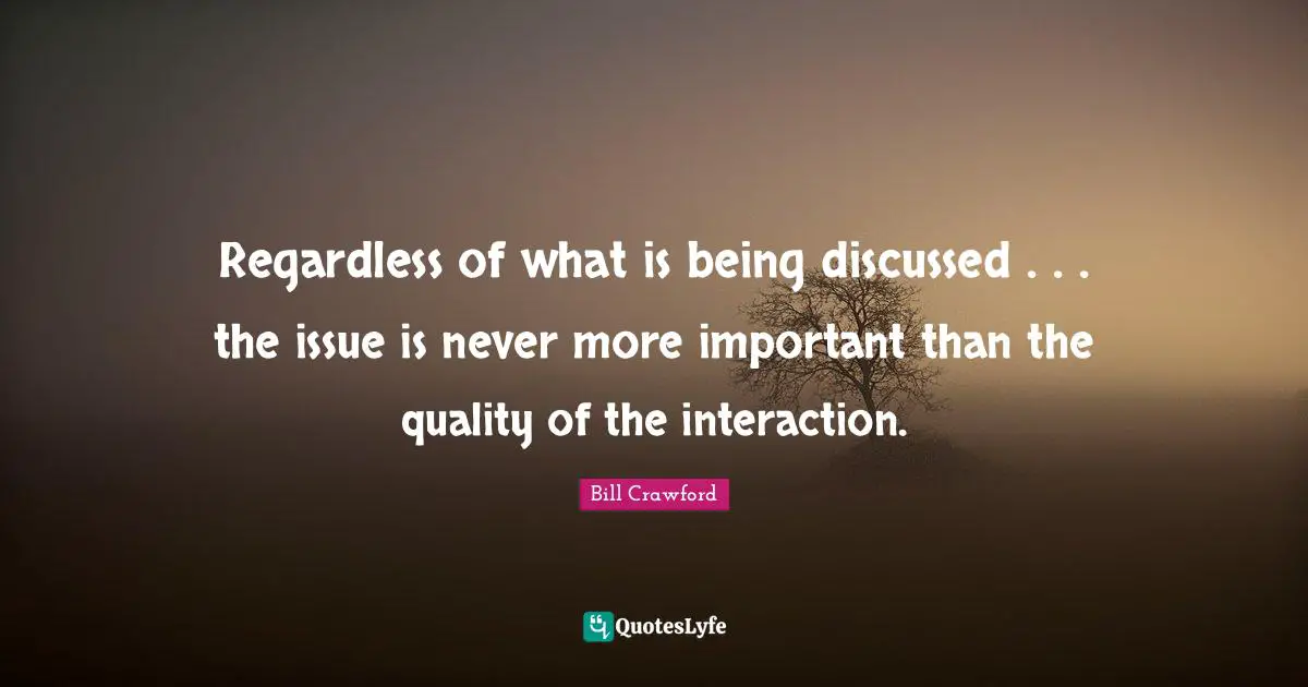 Regardless of what is being discussed . . . the issue is never more important than the quality of the interaction.