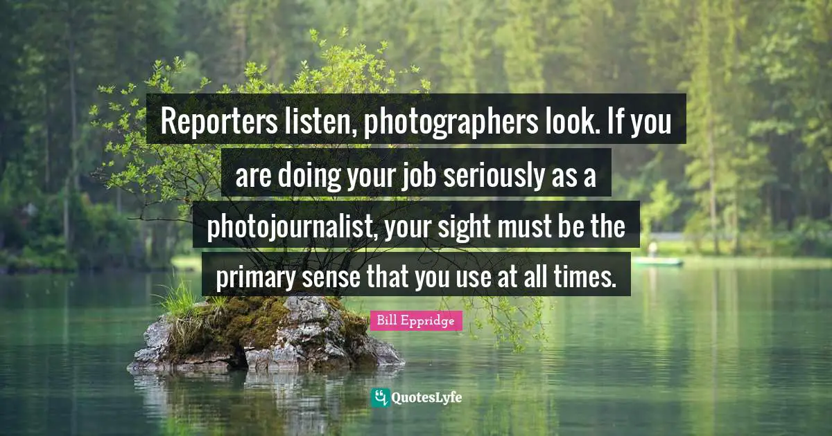Reporters listen, photographers look. If you are doing your job seriously as a photojournalist, your sight must be the primary sense that you use at all times.