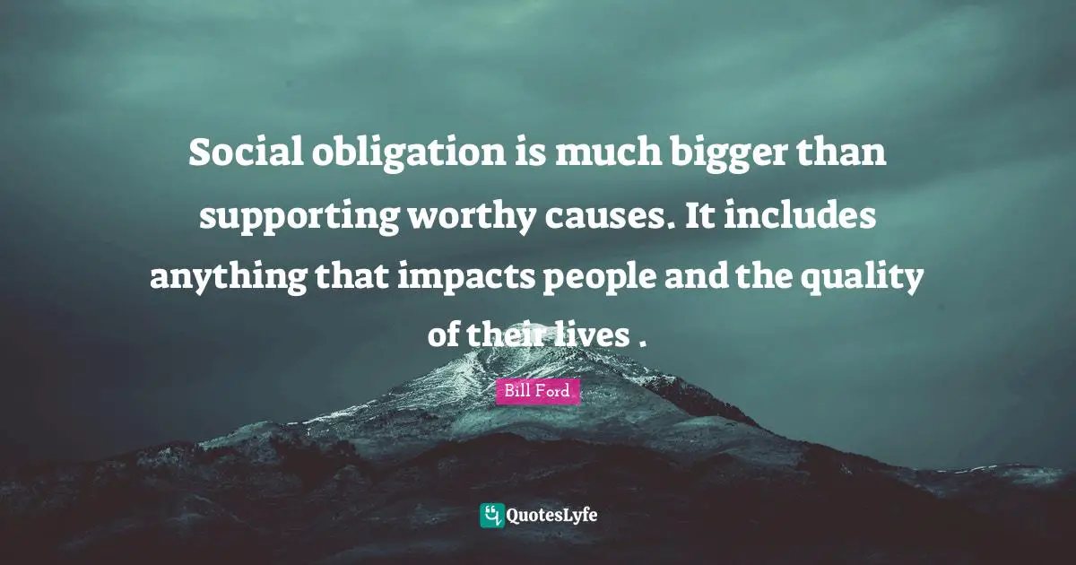 Social obligation is much bigger than supporting worthy causes. It includes anything that impacts people and the quality of their lives .