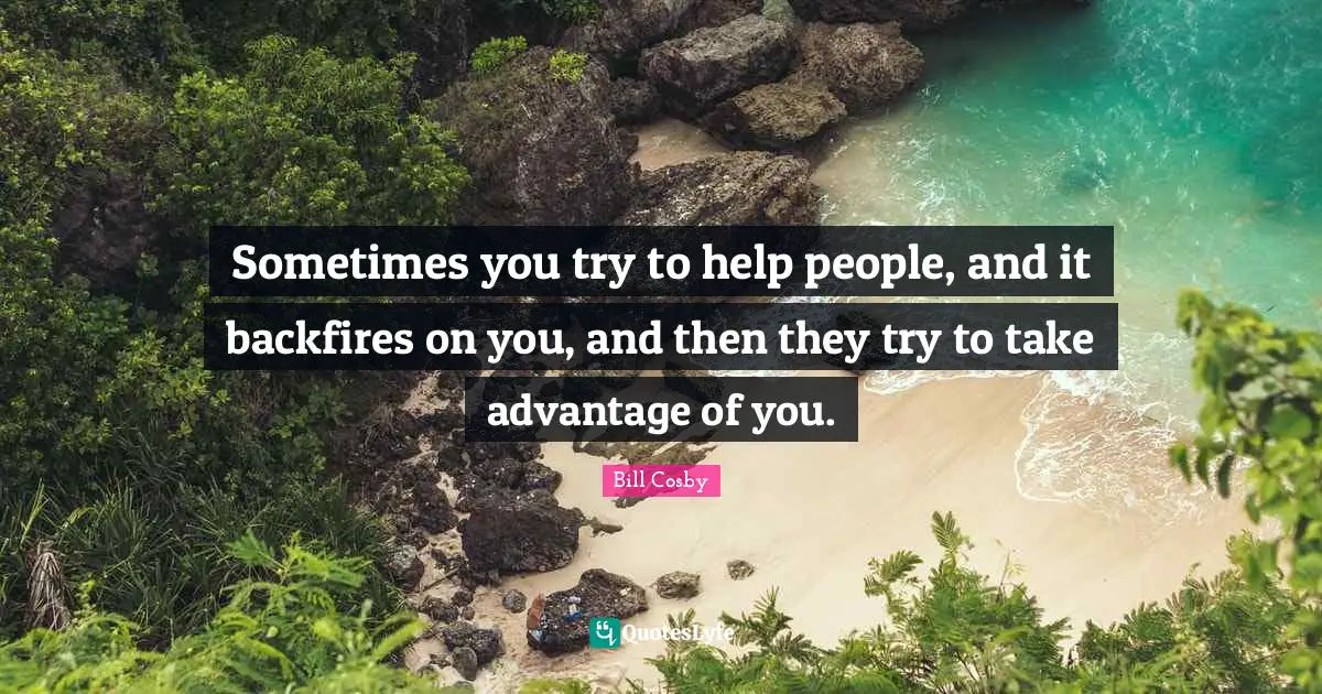 Bill Cosby Quotes: "Sometimes you try to help people, and it backfires on you, and then they try to take advantage of you."