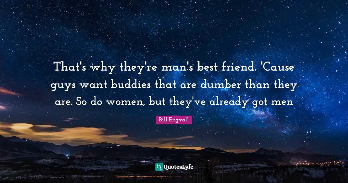 That's why they're man's best friend. 'Cause guys want buddies that are dumber than they are. So do women, but they've already got men