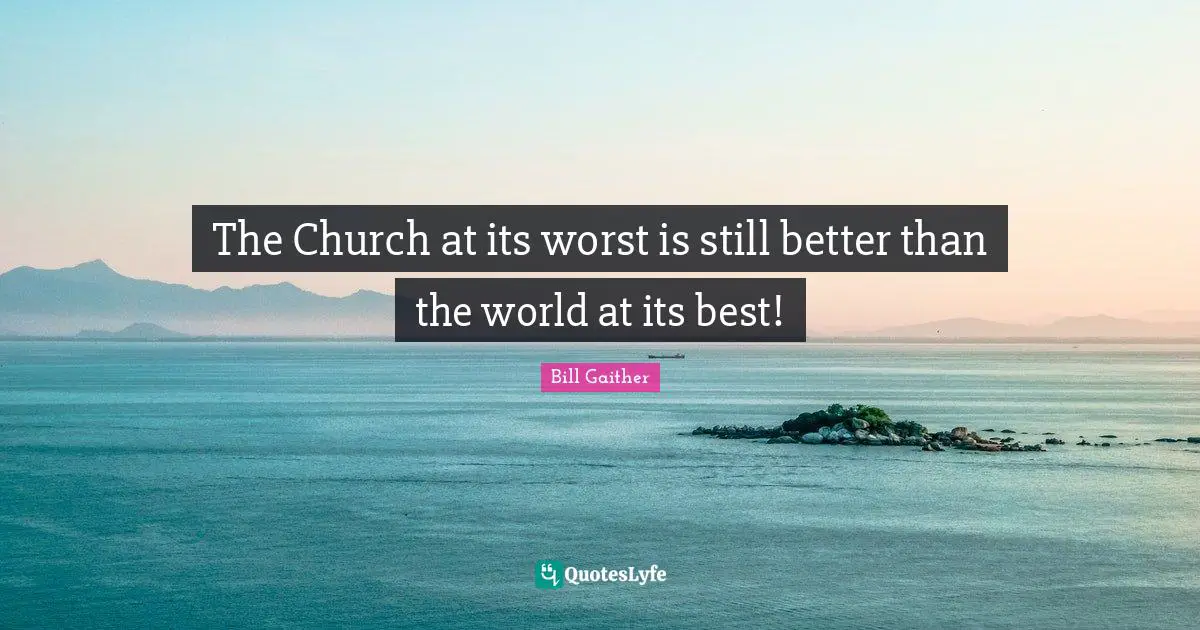 The Church at its worst is still better than the world at its best!