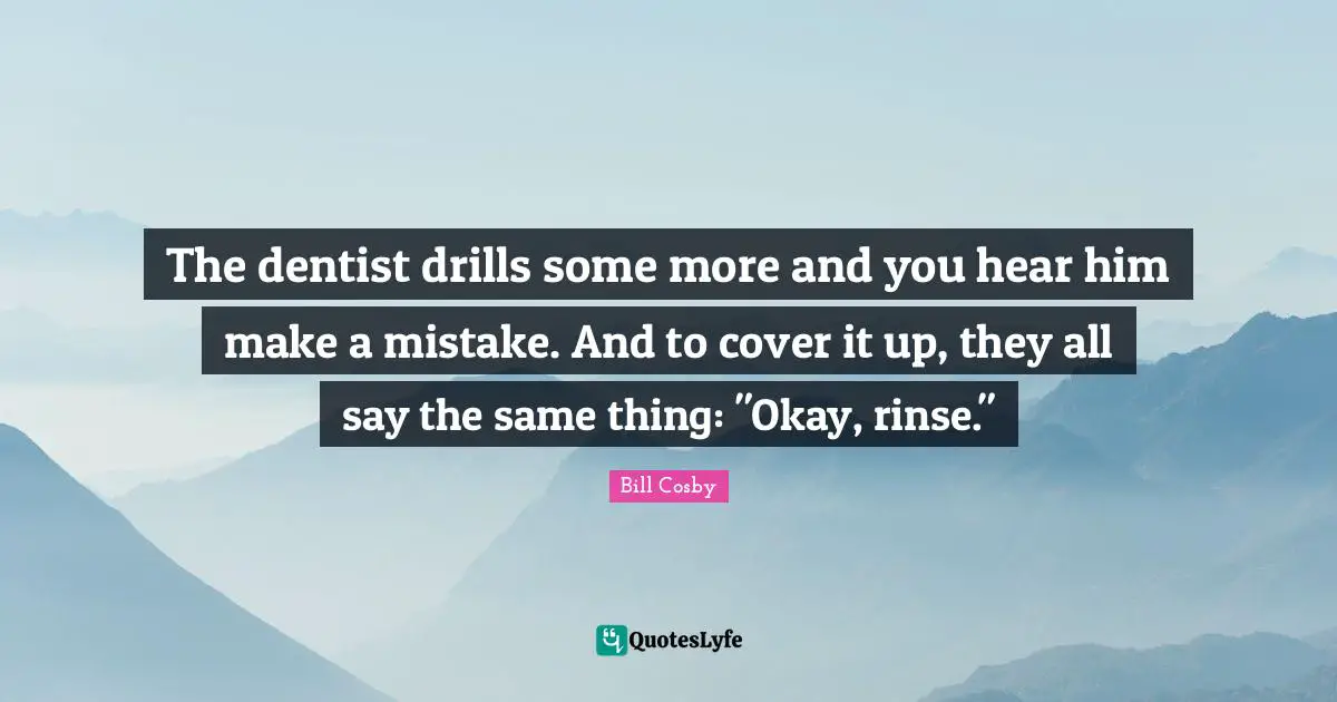 The dentist drills some more and you hear him make a mistake. And to cover it up, they all say the same thing: "Okay, rinse."