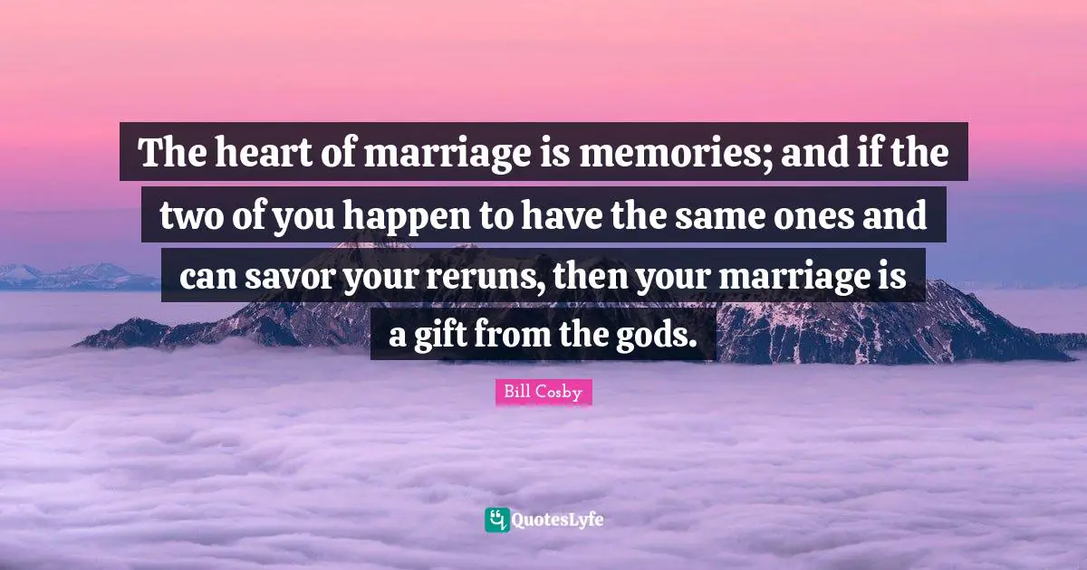 The heart of marriage is memories; and if the two of you happen to have the same ones and can savor your reruns, then your marriage is a gift from the gods.