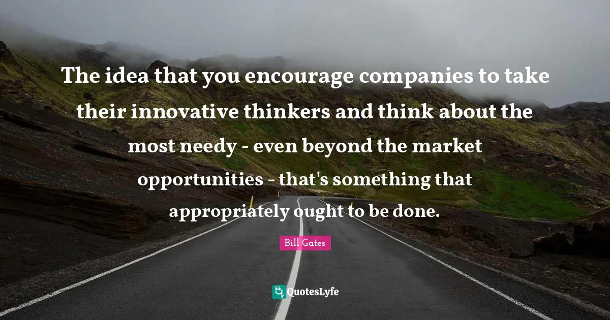The idea that you encourage companies to take their innovative thinkers and think about the most needy - even beyond the market opportunities - that's something that appropriately ought to be done.