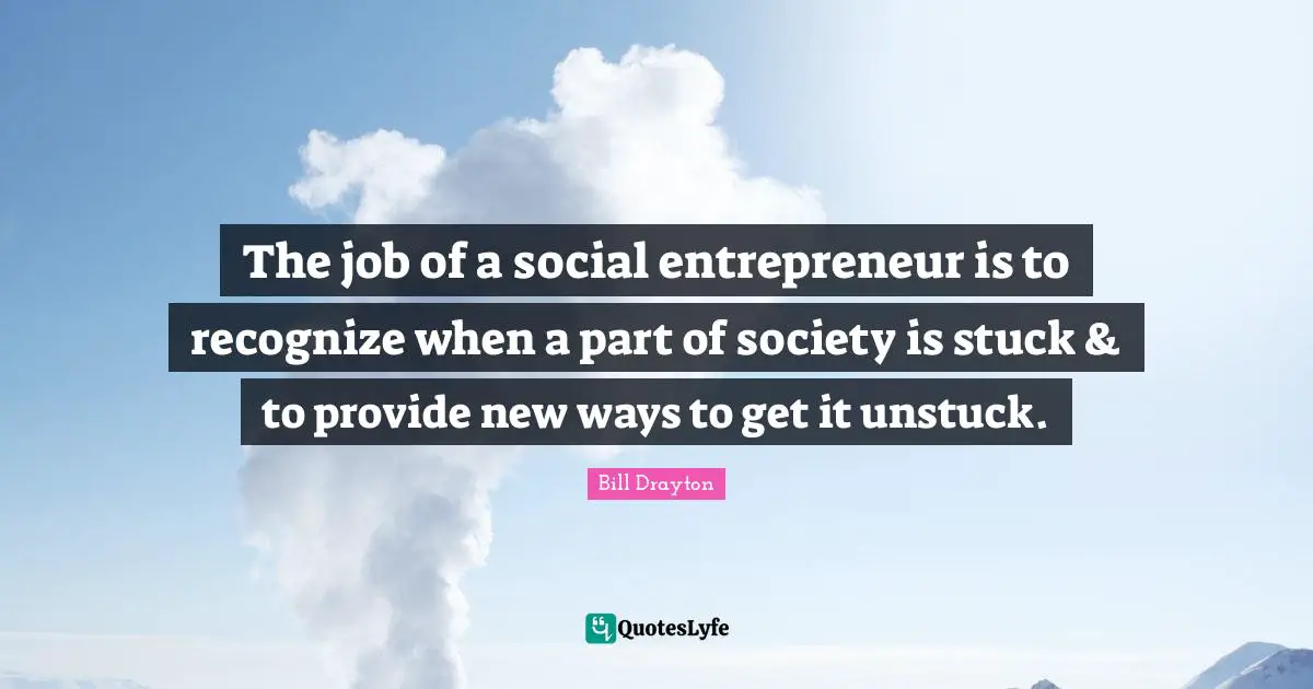 Bill Drayton Quotes: "The job of a social entrepreneur is to recognize when a part of society is stuck & to provide new ways to get it unstuck."