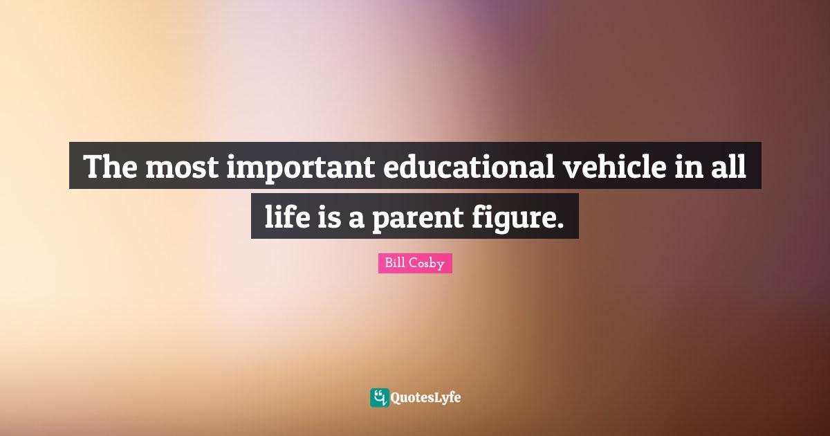 The most important educational vehicle in all life is a parent figure.