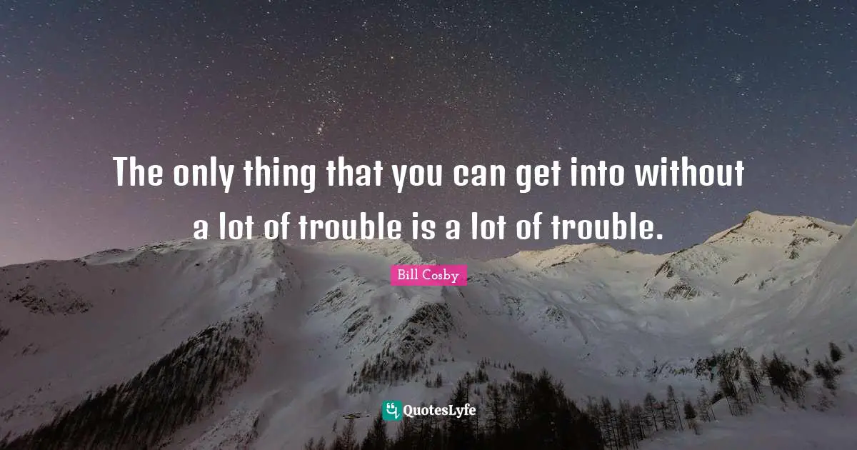 The only thing that you can get into without a lot of trouble is a lot of trouble.