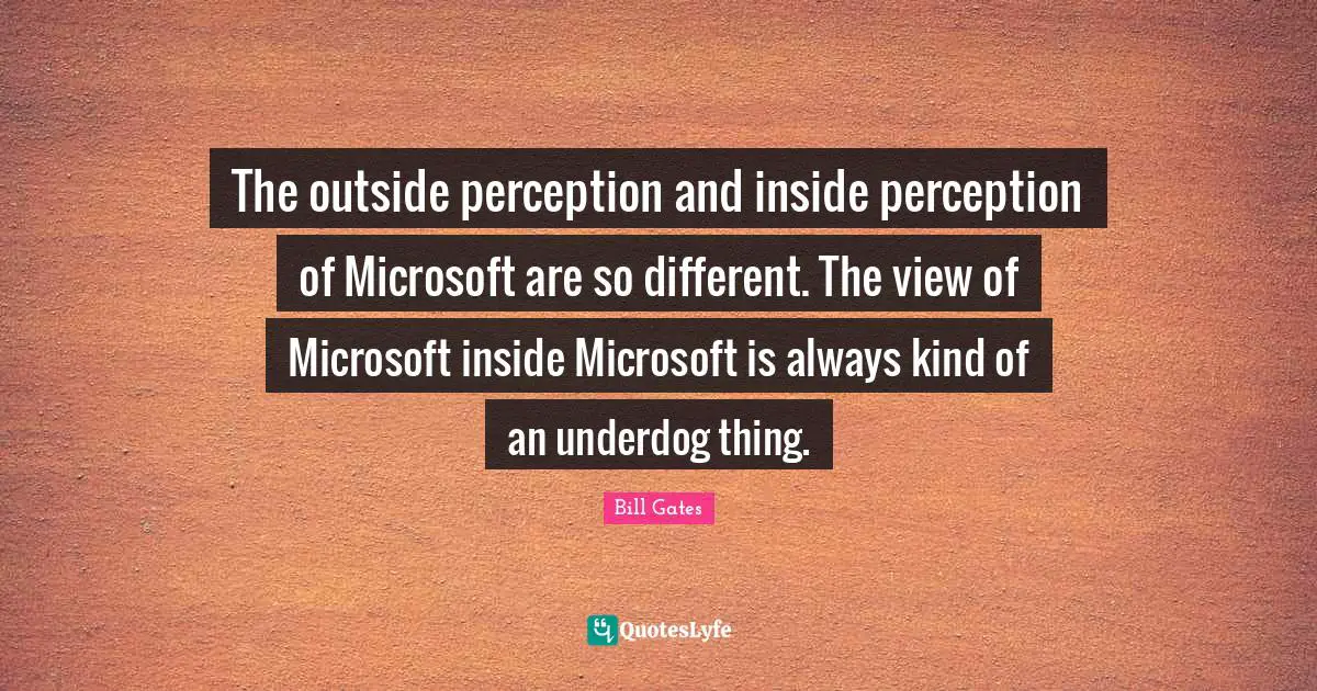 The outside perception and inside perception of Microsoft are so different. The view of Microsoft inside Microsoft is always kind of an underdog thing.