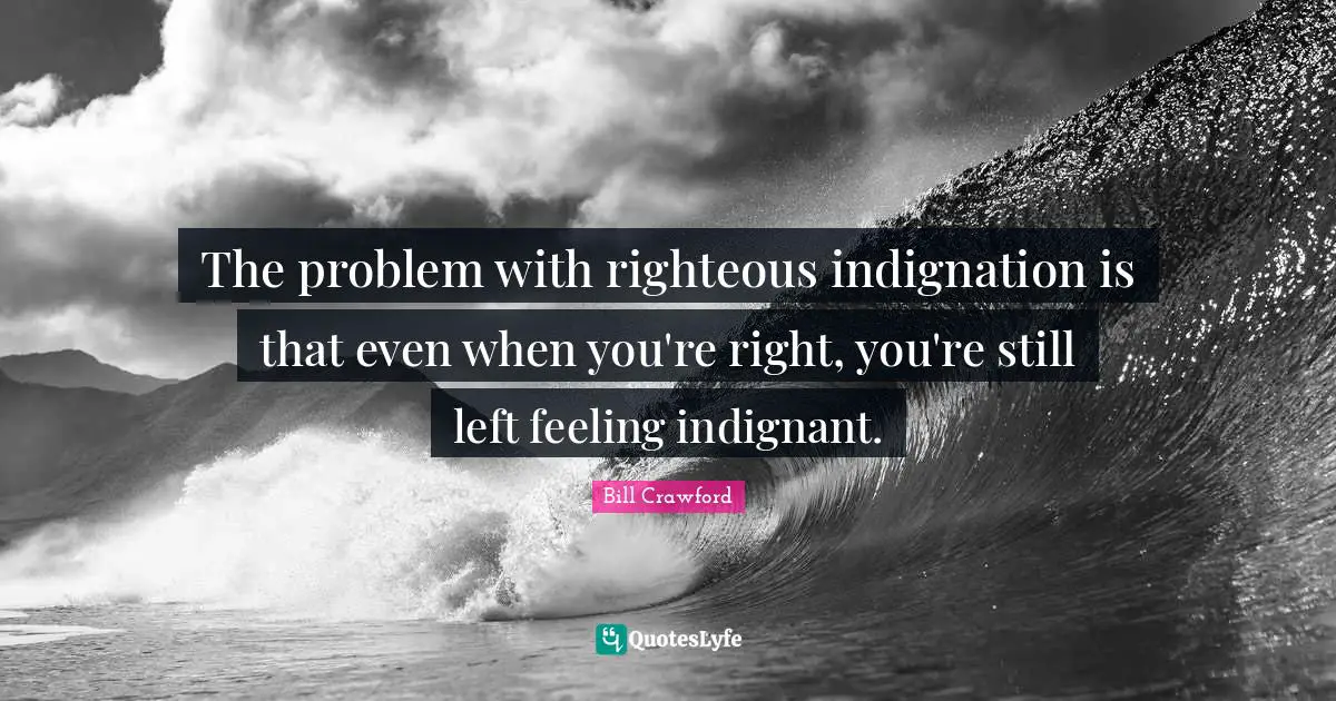 The problem with righteous indignation is that even when you're right, you're still left feeling indignant.