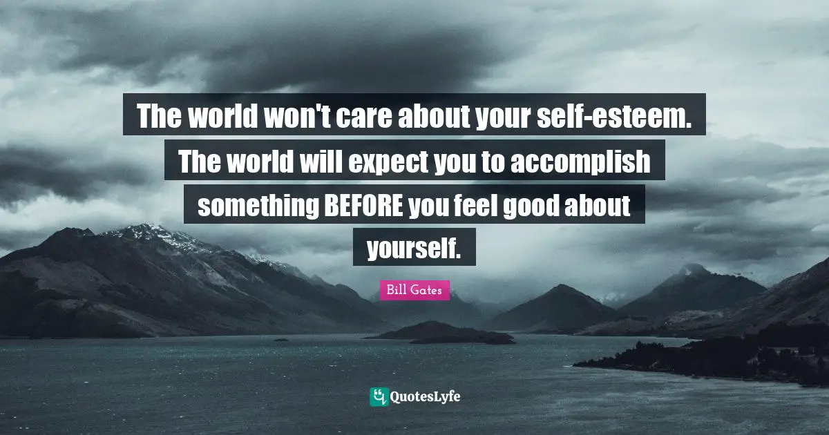 The world won't care about your self-esteem. The world will expect you to accomplish something BEFORE you feel good about yourself.