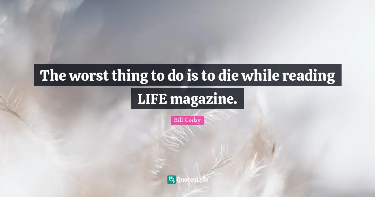 The worst thing to do is to die while reading LIFE magazine.