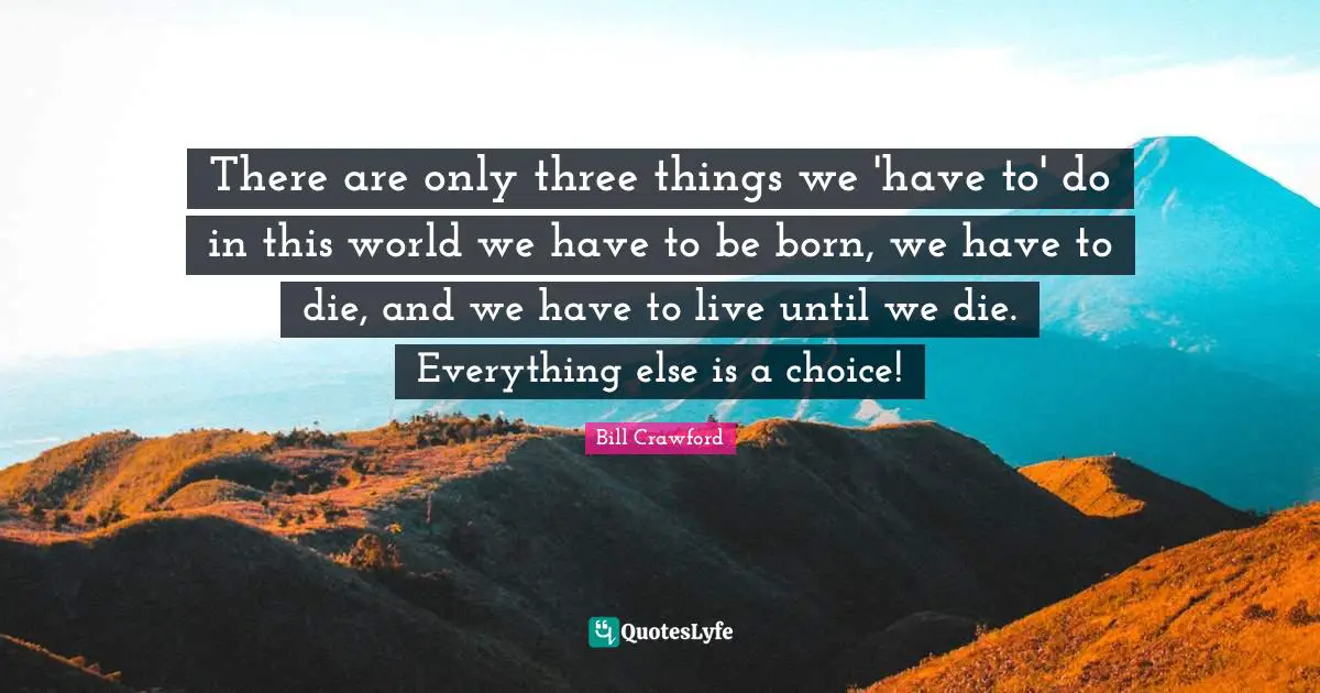 There are only three things we 'have to' do in this world we have to be born, we have to die, and we have to live until we die. Everything else is a choice!