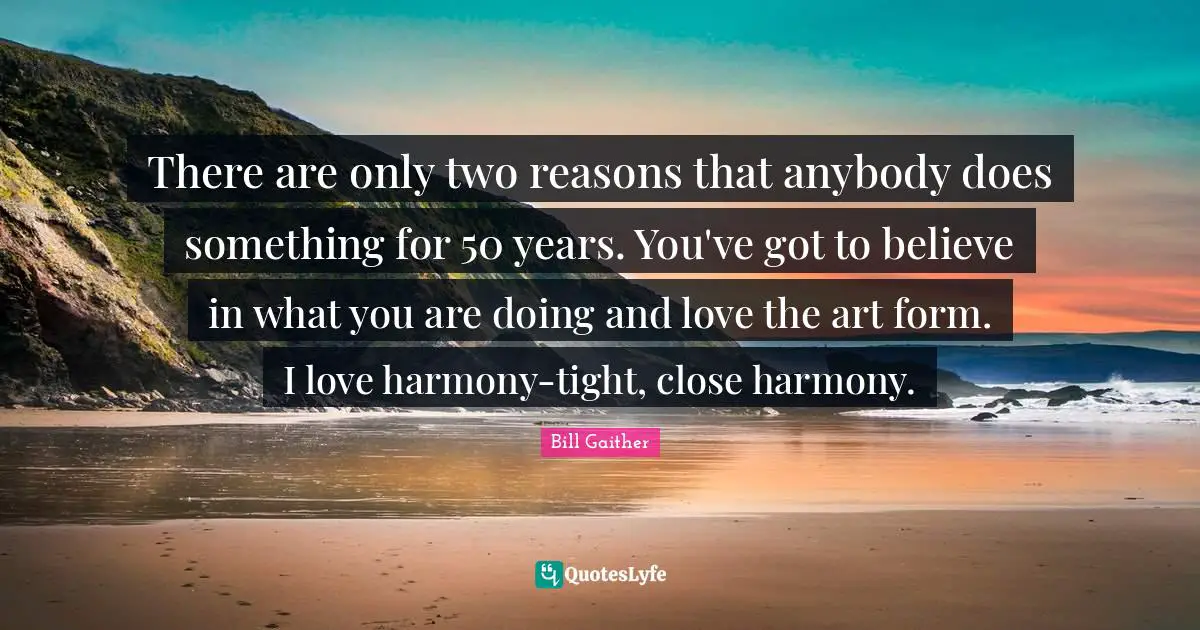 There are only two reasons that anybody does something for 50 years. You've got to believe in what you are doing and love the art form. I love harmony-tight, close harmony.
