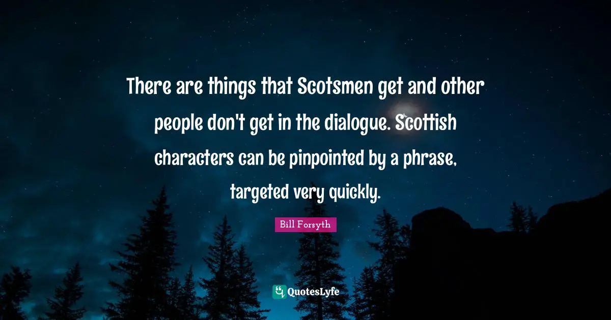There are things that Scotsmen get and other people don't get in the dialogue. Scottish characters can be pinpointed by a phrase, targeted very quickly.