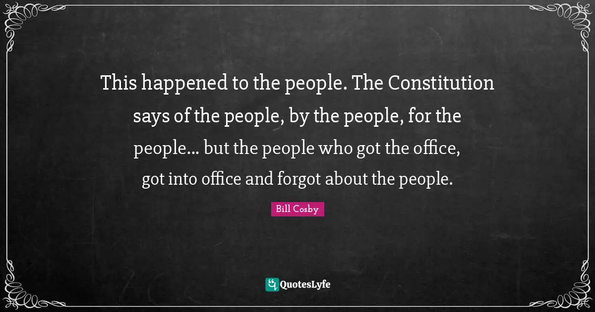This happened to the people. The Constitution says of the people, by the people, for the people... but the people who got the office, got into office and forgot about the people.