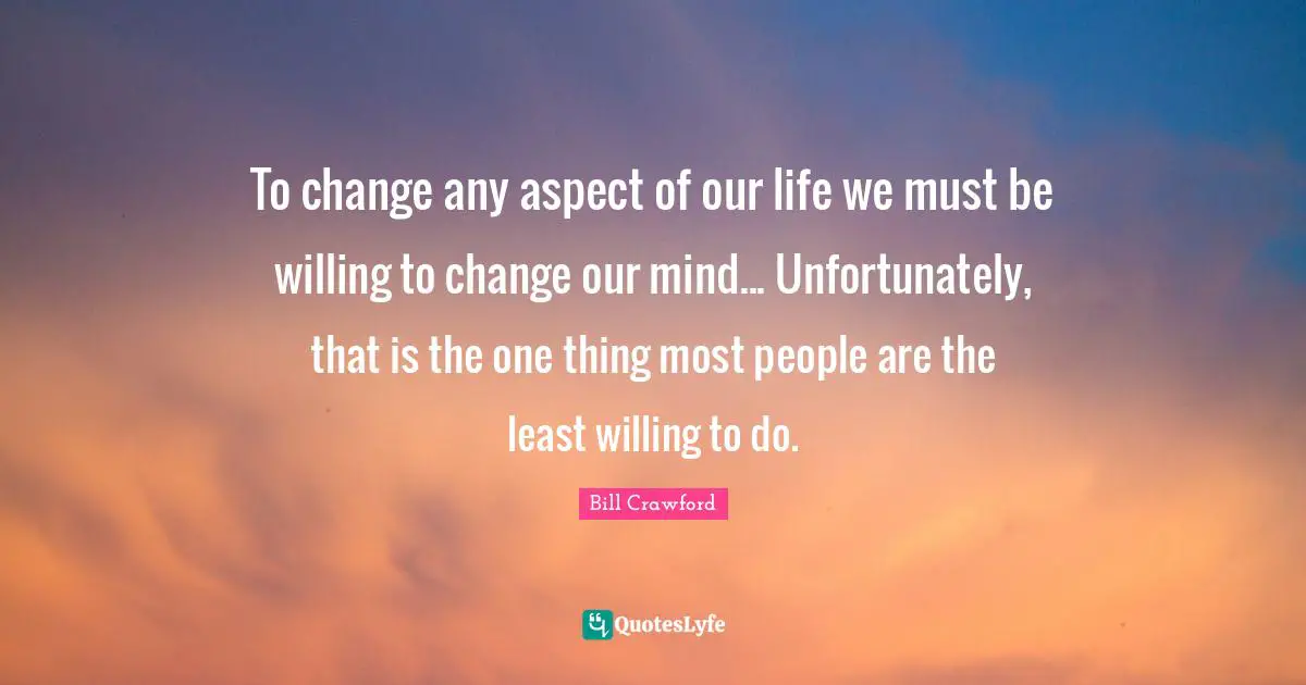 To change any aspect of our life we must be willing to change our mind... Unfortunately, that is the one thing most people are the least willing to do.