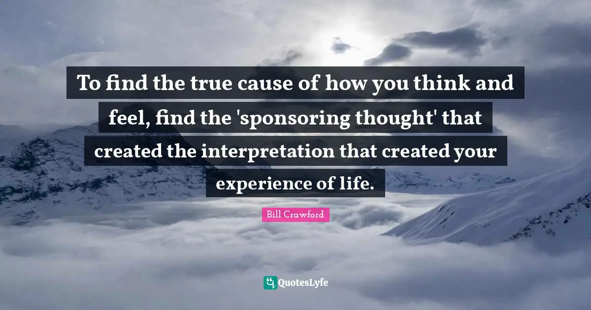 To find the true cause of how you think and feel, find the 'sponsoring thought' that created the interpretation that created your experience of life.