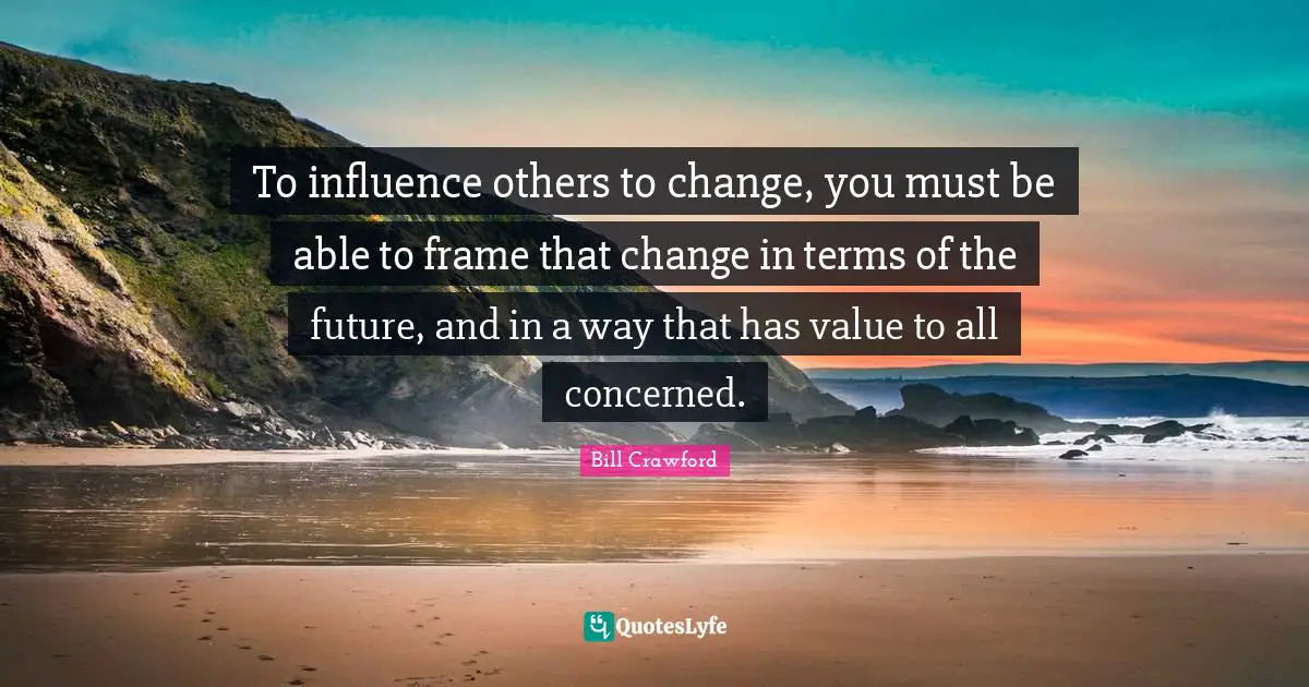 To influence others to change, you must be able to frame that change in terms of the future, and in a way that has value to all concerned.