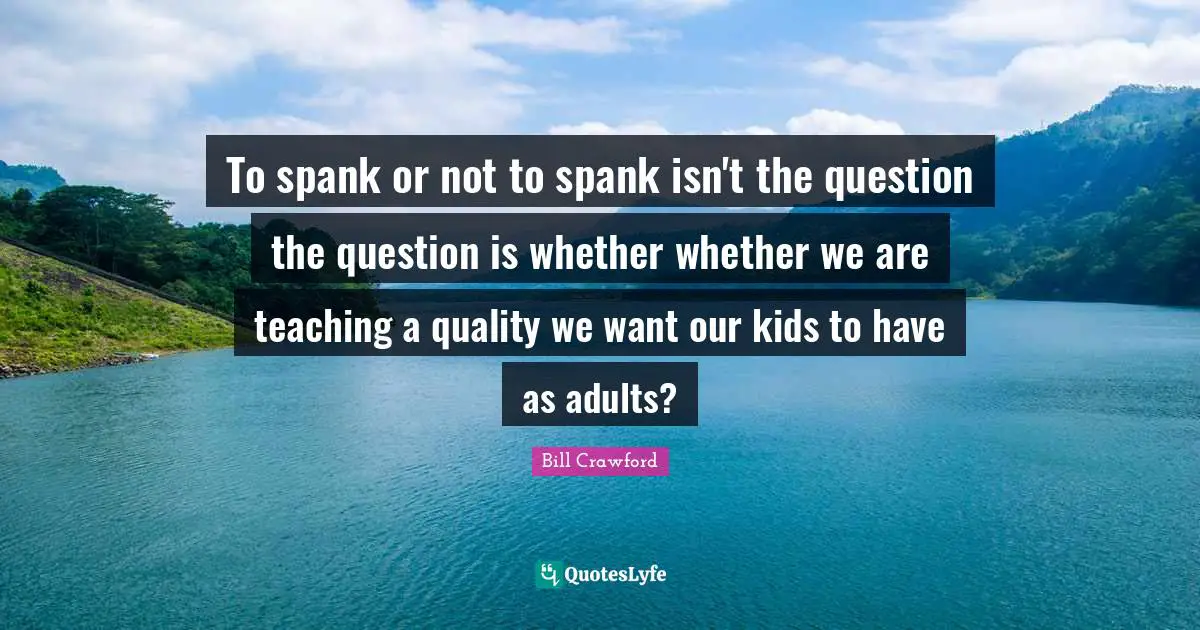 To spank or not to spank isn't the question the question is whether whether we are teaching a quality we want our kids to have as adults?