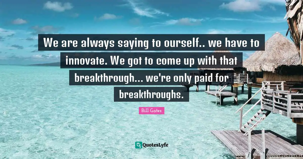 We are always saying to ourself.. we have to innovate. We got to come up with that breakthrough... we're only paid for breakthroughs.