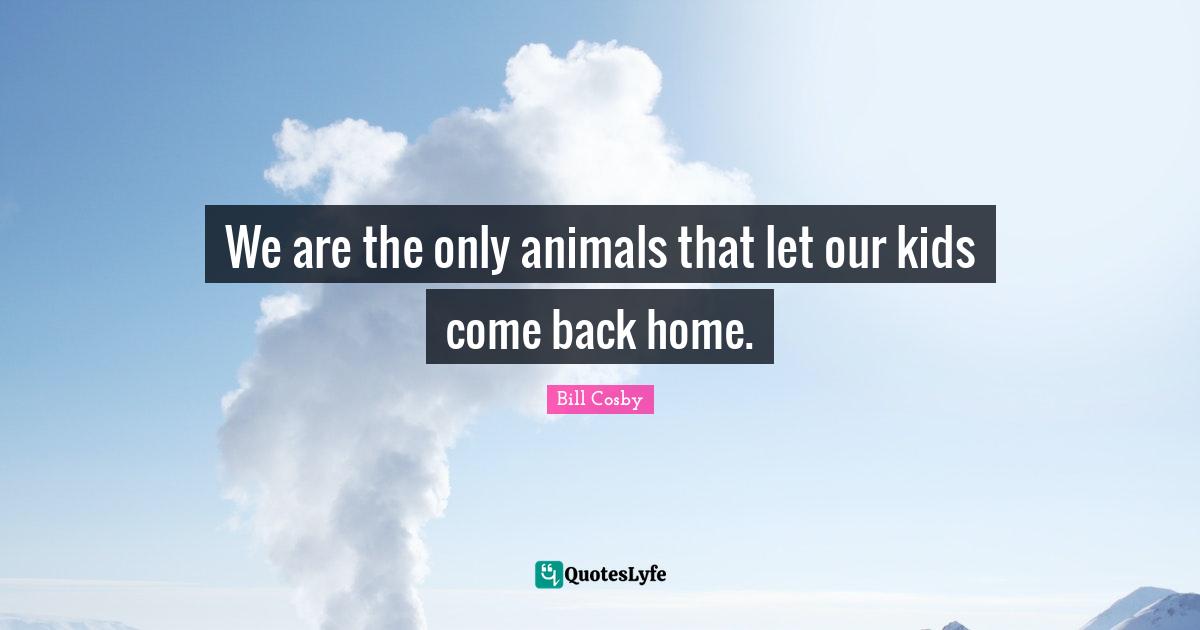 We are the only animals that let our kids come back home.