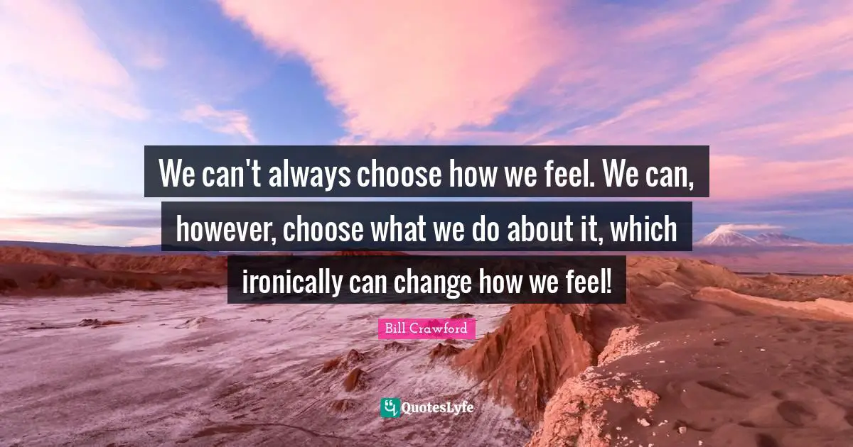 We can't always choose how we feel. We can, however, choose what we do about it, which ironically can change how we feel!