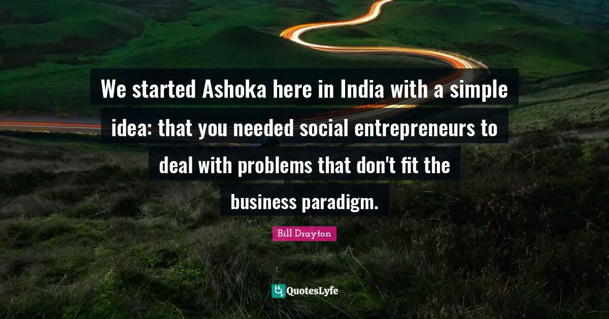 Bill Drayton Quotes: "We started Ashoka here in India with a simple idea: that you needed social entrepreneurs to deal with problems that don't fit the business paradigm."