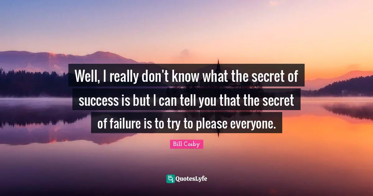 Well, I really don't know what the secret of success is but I can tell you that the secret of failure is to try to please everyone.