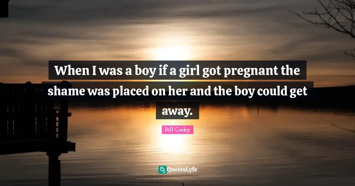 When I was a boy if a girl got pregnant the shame was placed on her and the boy could get away.