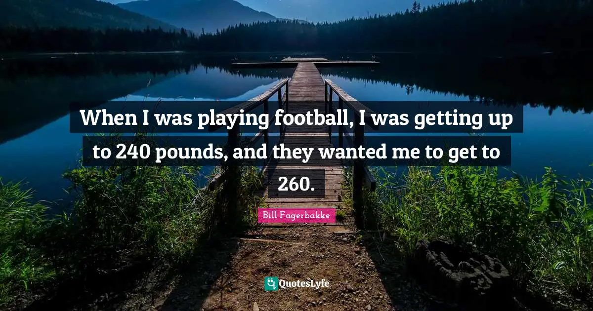 When I was playing football, I was getting up to 240 pounds, and they wanted me to get to 260.