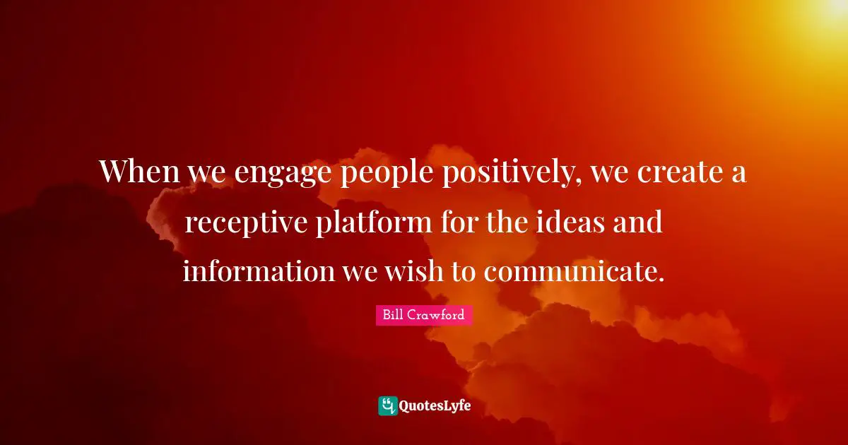 When we engage people positively, we create a receptive platform for the ideas and information we wish to communicate.