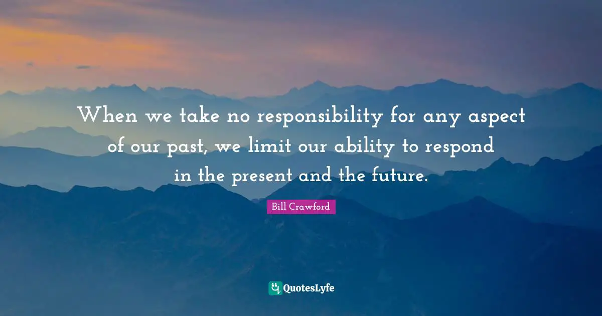 When we take no responsibility for any aspect of our past, we limit our ability to respond in the present and the future.