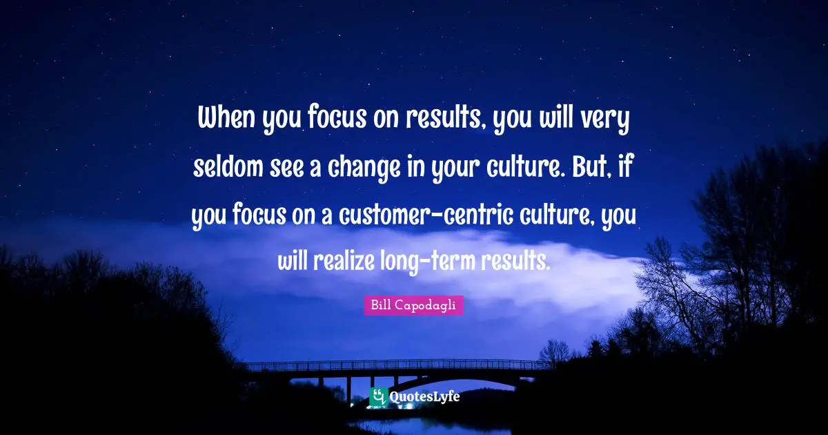 When you focus on results, you will very seldom see a change in your culture. But, if you focus on a customer-centric culture, you will realize long-term results.