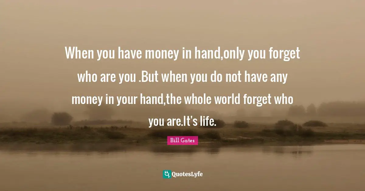 When you have money in hand,only you forget who are you .But when you do not have any money in your hand,the whole world forget who you are.It's life.