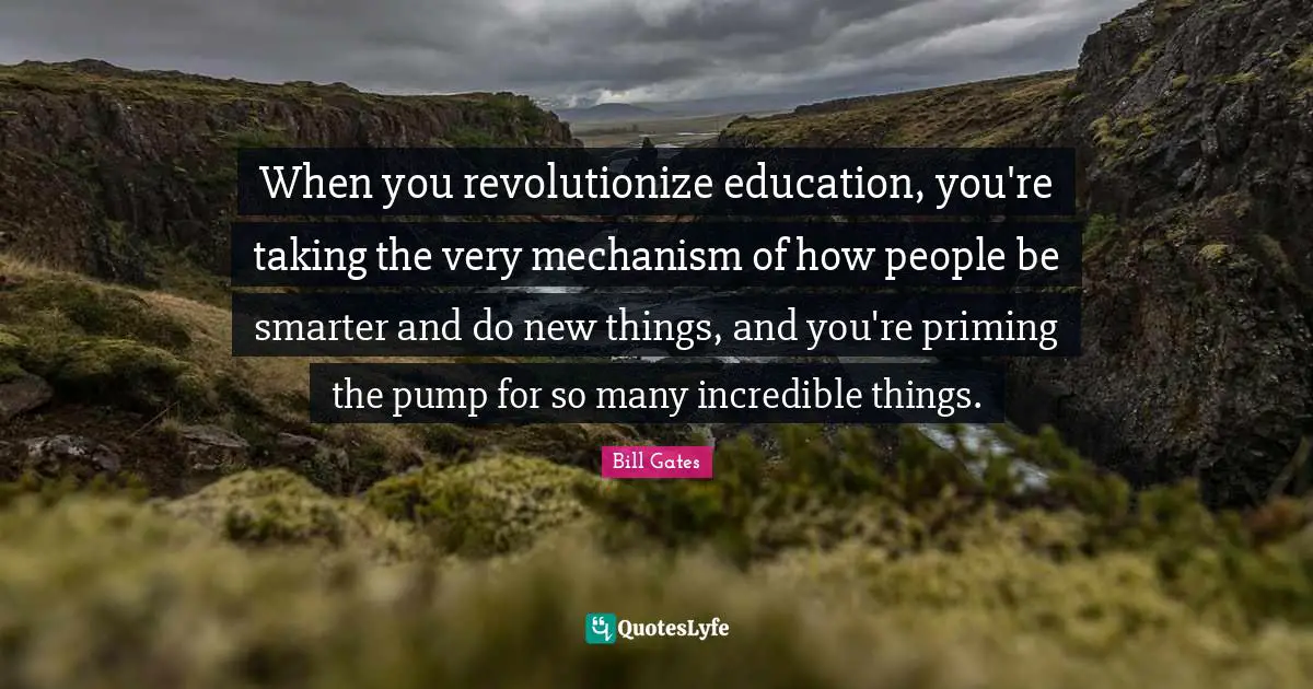 When you revolutionize education, you're taking the very mechanism of how people be smarter and do new things, and you're priming the pump for so many incredible things.